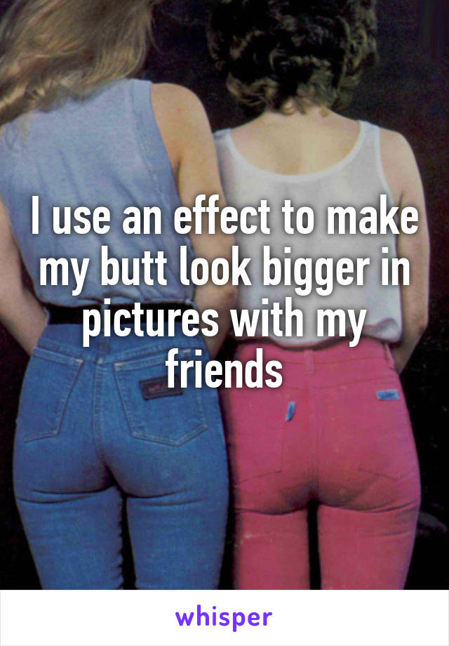 I use an effect to make my butt look bigger in pictures with my friends
