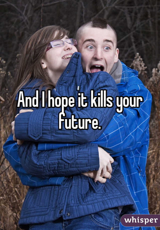 And I hope it kills your future. 