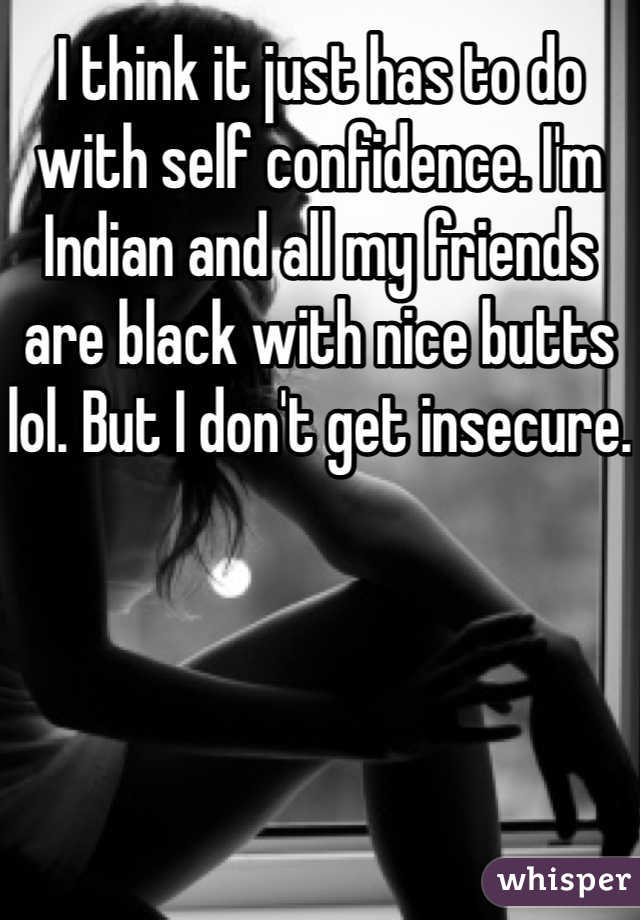 I think it just has to do with self confidence. I'm Indian and all my friends are black with nice butts lol. But I don't get insecure. 