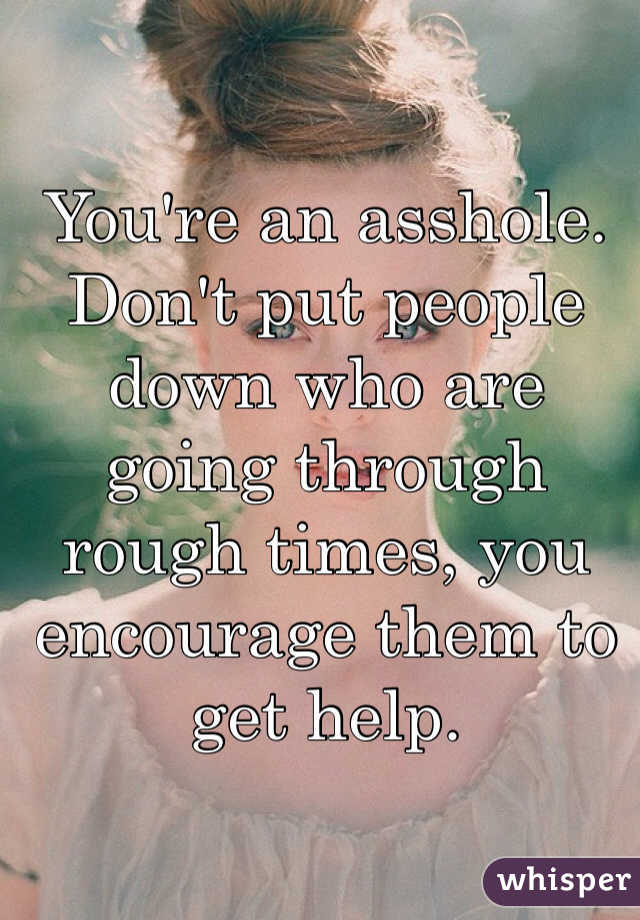 You're an asshole. Don't put people down who are going through rough times, you encourage them to get help. 