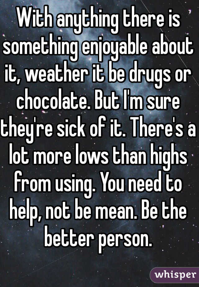 With anything there is something enjoyable about it, weather it be drugs or chocolate. But I'm sure they're sick of it. There's a lot more lows than highs from using. You need to help, not be mean. Be the better person.
