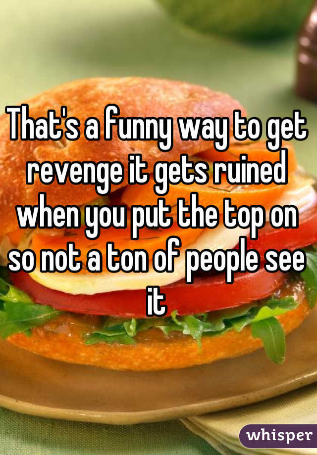 That's a funny way to get revenge it gets ruined when you put the top on so not a ton of people see it