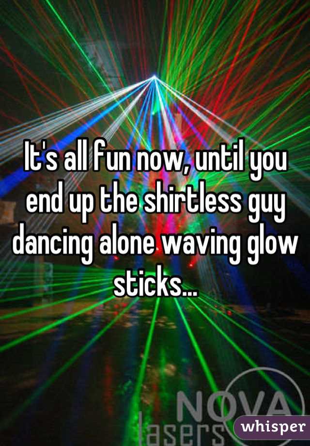 It's all fun now, until you end up the shirtless guy dancing alone waving glow sticks...