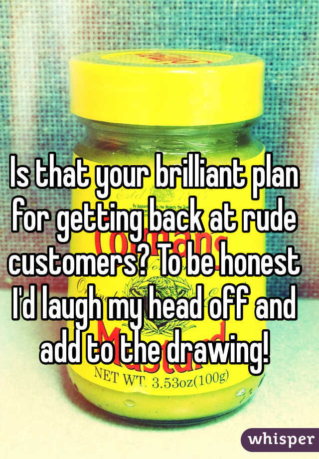 Is that your brilliant plan for getting back at rude customers? To be honest I'd laugh my head off and add to the drawing!