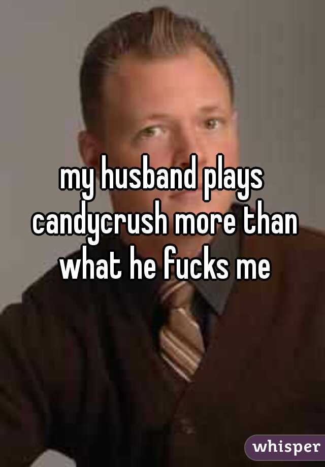 my husband plays candycrush more than what he fucks me