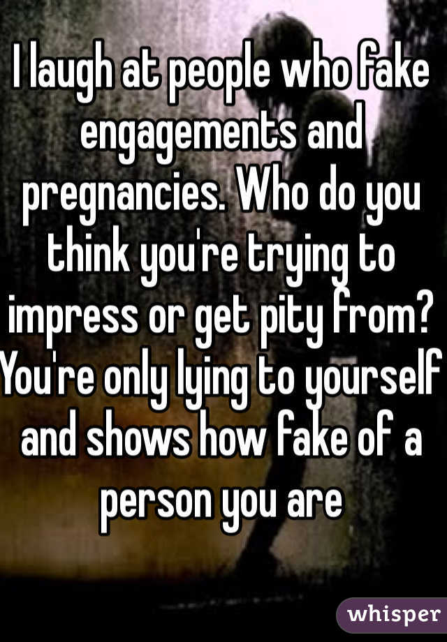 I laugh at people who fake engagements and pregnancies. Who do you think you're trying to impress or get pity from? You're only lying to yourself and shows how fake of a person you are