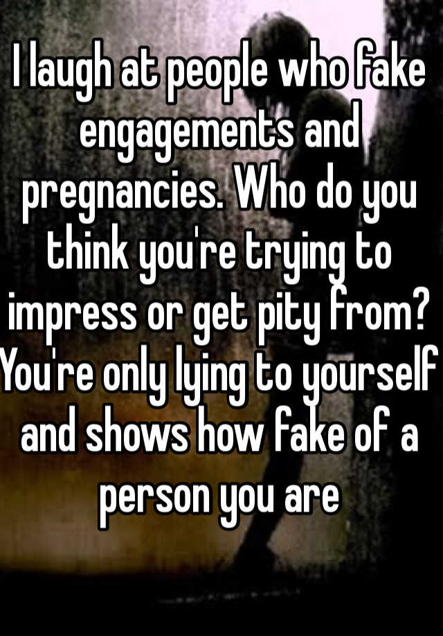 I laugh at people who fake engagements and pregnancies. Who do you think you're trying to impress or get pity from? You're only lying to yourself and shows how fake of a person you are