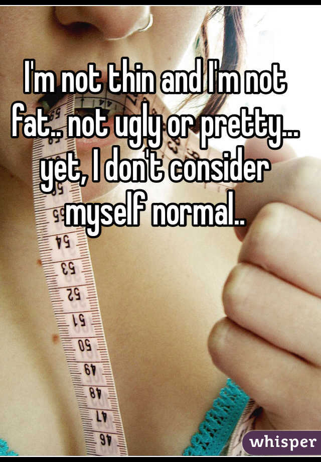 I'm not thin and I'm not fat.. not ugly or pretty... yet, I don't consider myself normal..