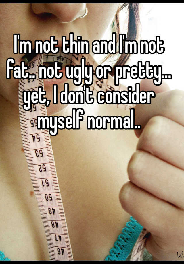 I'm not thin and I'm not fat.. not ugly or pretty... yet, I don't consider myself normal..