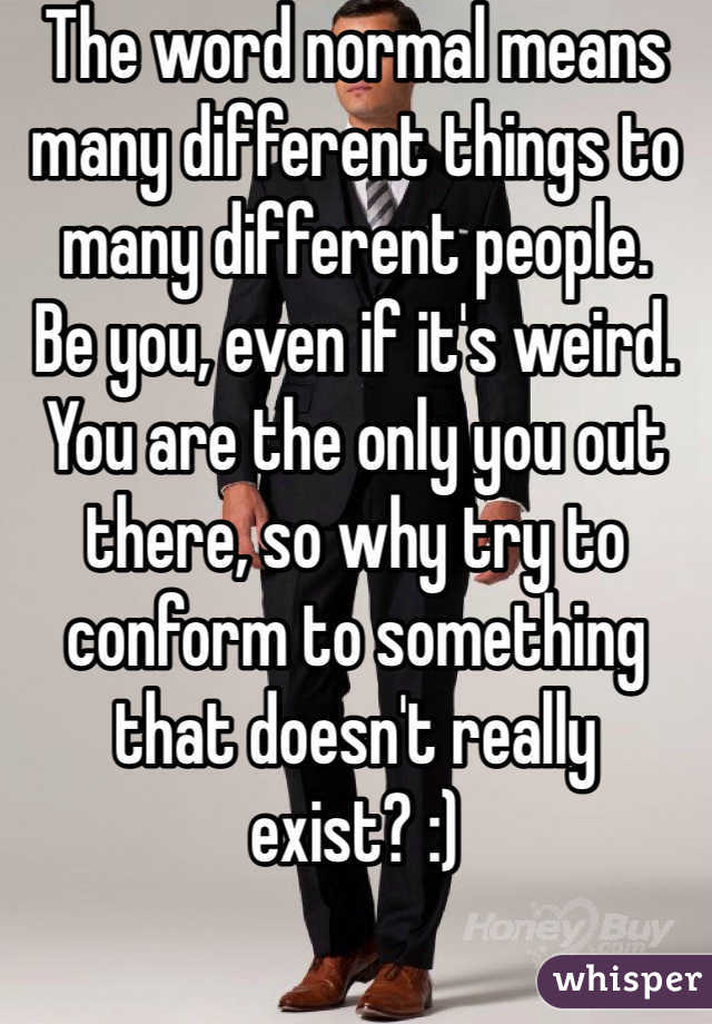 The word normal means many different things to many different people.
Be you, even if it's weird.
You are the only you out there, so why try to conform to something that doesn't really exist? :)