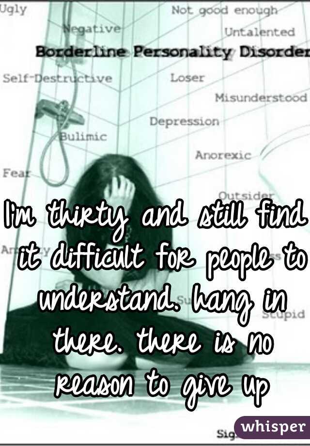 I'm thirty and still find it difficult for people to understand. hang in there. there is no reason to give up