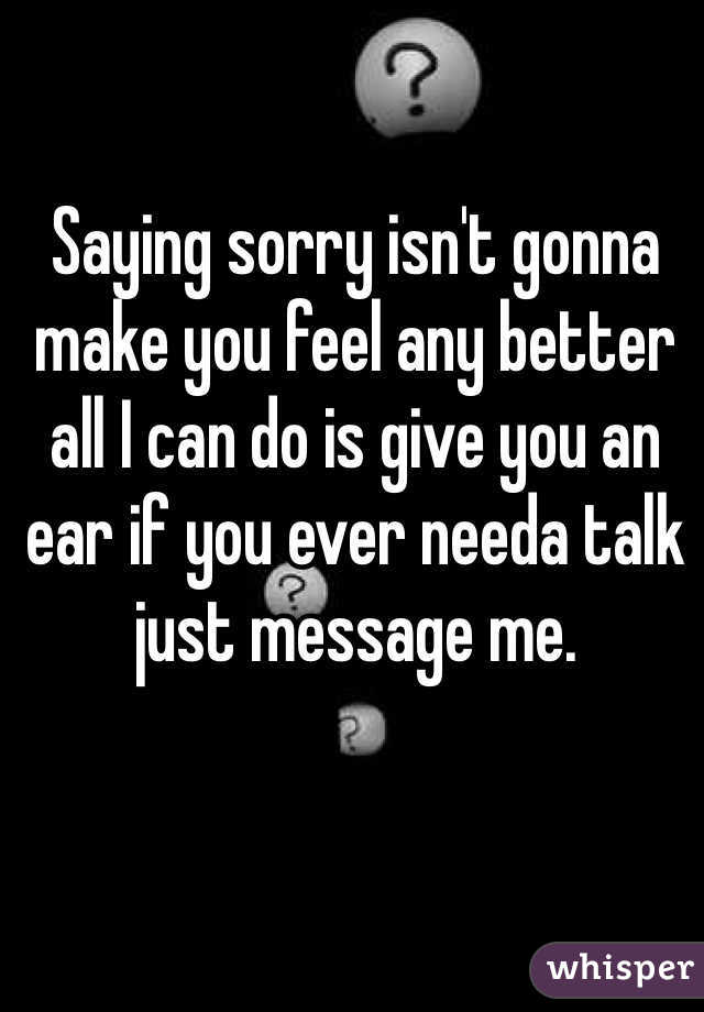 Saying sorry isn't gonna make you feel any better all I can do is give you an ear if you ever needa talk just message me. 