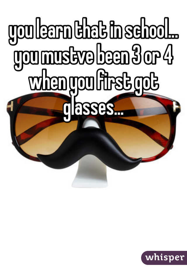 you learn that in school... you mustve been 3 or 4 when you first got glasses...