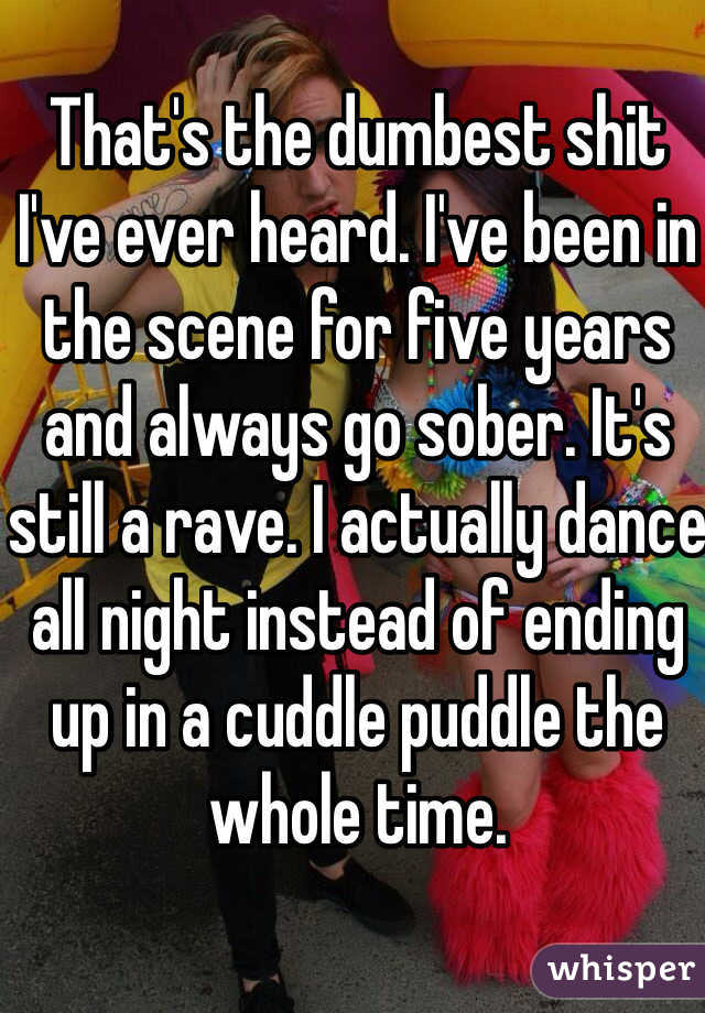 That's the dumbest shit I've ever heard. I've been in the scene for five years and always go sober. It's still a rave. I actually dance all night instead of ending up in a cuddle puddle the whole time. 
