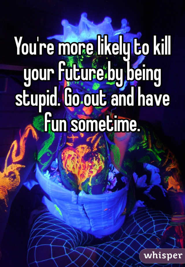 You're more likely to kill your future by being stupid. Go out and have fun sometime. 