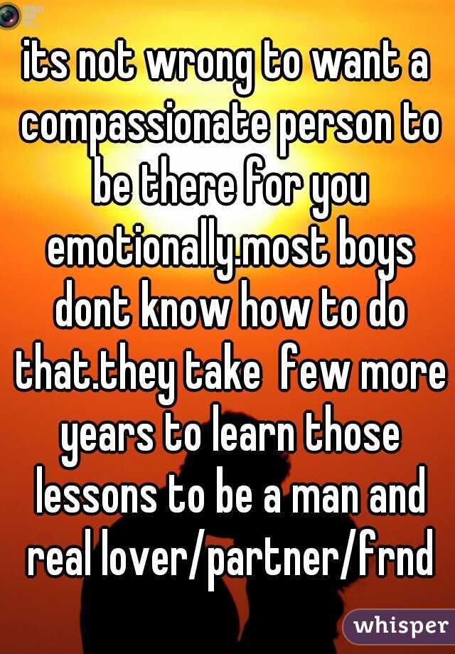 its not wrong to want a compassionate person to be there for you emotionally.most boys dont know how to do that.they take  few more years to learn those lessons to be a man and real lover/partner/frnd