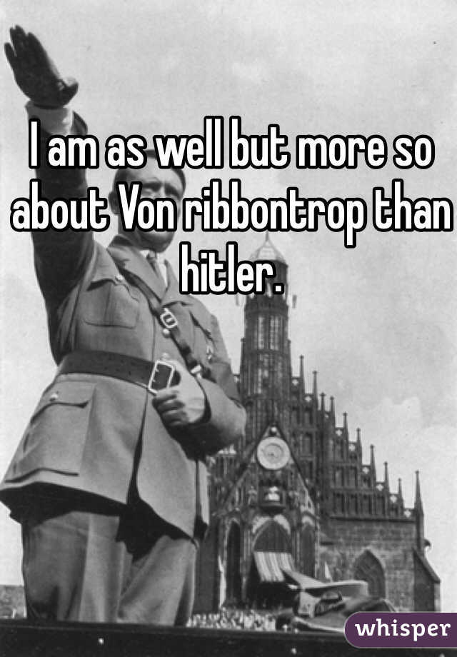 I am as well but more so about Von ribbontrop than hitler.
