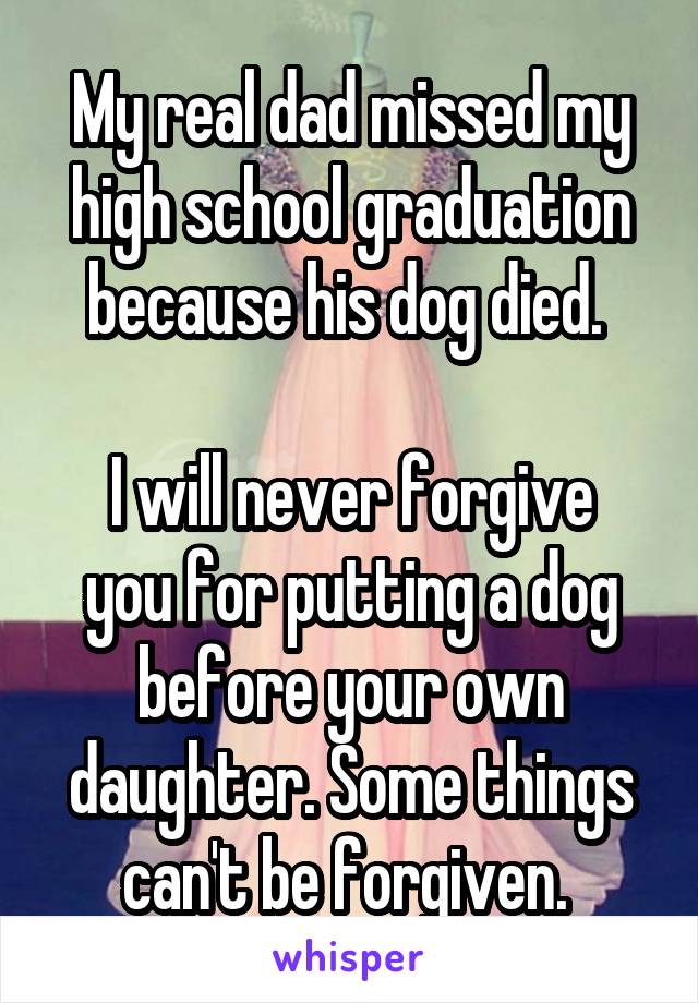 My real dad missed my high school graduation because his dog died. 

I will never forgive you for putting a dog before your own daughter. Some things can't be forgiven. 
