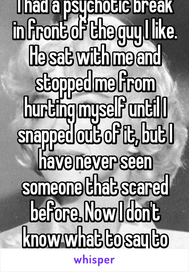 I had a psychotic break in front of the guy I like. He sat with me and stopped me from hurting myself until I snapped out of it, but I have never seen someone that scared before. Now I don't know what to say to him. 