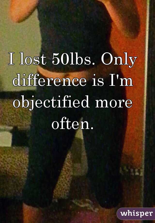  I lost 50lbs. Only difference is I'm objectified more often.