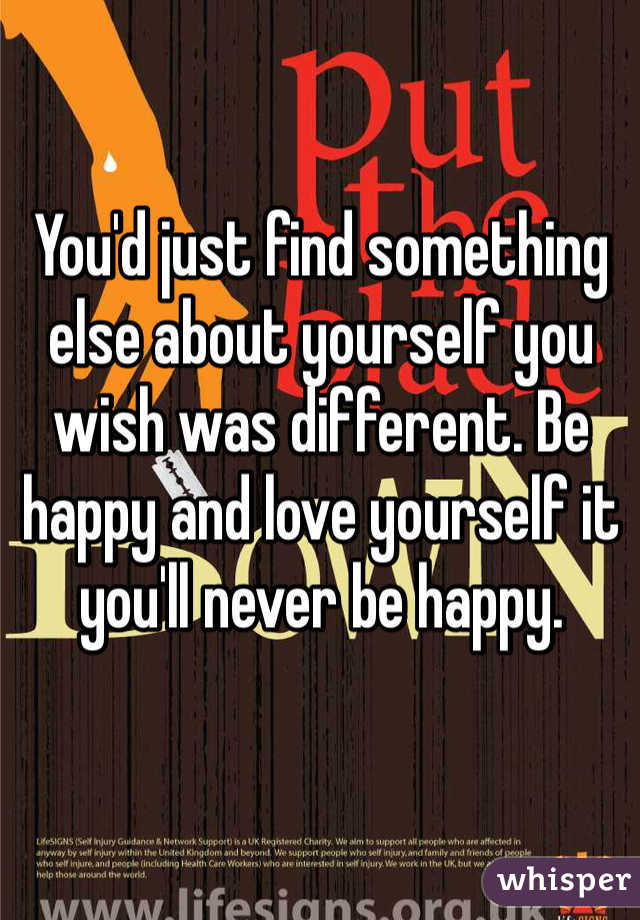 You'd just find something else about yourself you wish was different. Be happy and love yourself it you'll never be happy. 