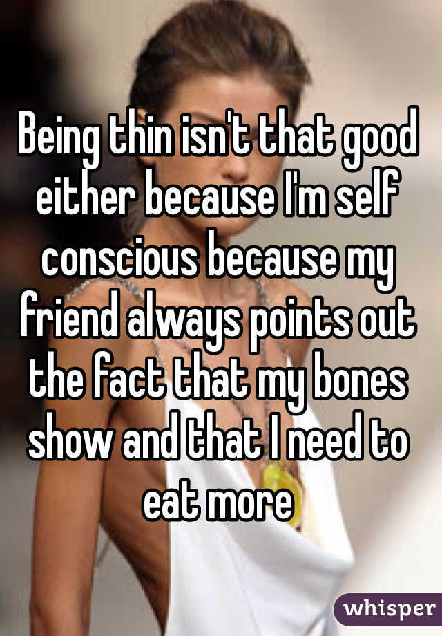 Being thin isn't that good either because I'm self conscious because my friend always points out the fact that my bones show and that I need to eat more 