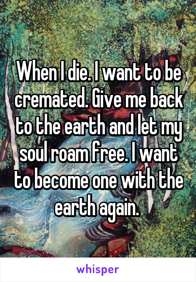 When I die. I want to be cremated. Give me back to the earth and let my soul roam free. I want to become one with the earth again. 