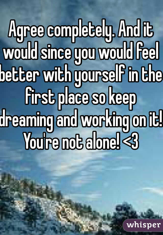 Agree completely. And it would since you would feel better with yourself in the first place so keep dreaming and working on it! You're not alone! <3
