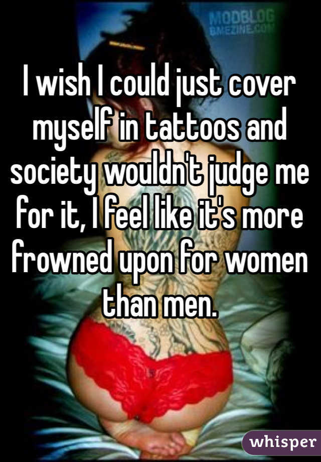 I wish I could just cover myself in tattoos and society wouldn't judge me for it, I feel like it's more frowned upon for women than men. 