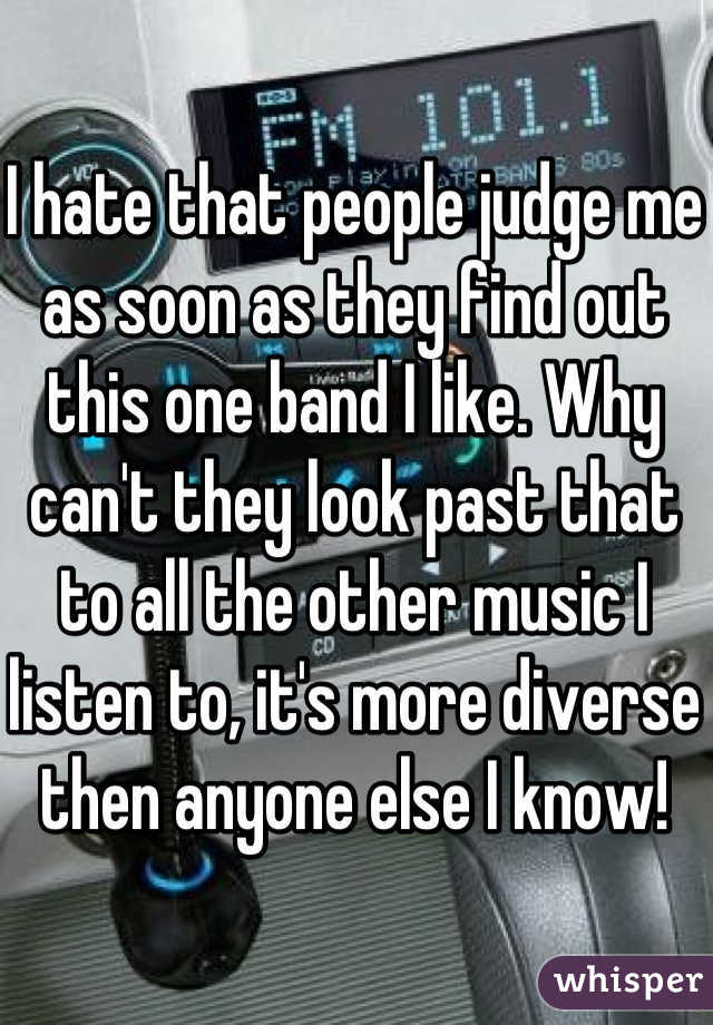 I hate that people judge me as soon as they find out this one band I like. Why can't they look past that to all the other music I listen to, it's more diverse then anyone else I know!