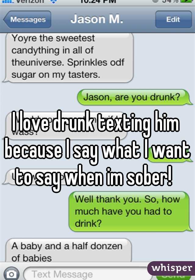I love drunk texting him because I say what I want to say when im sober!  