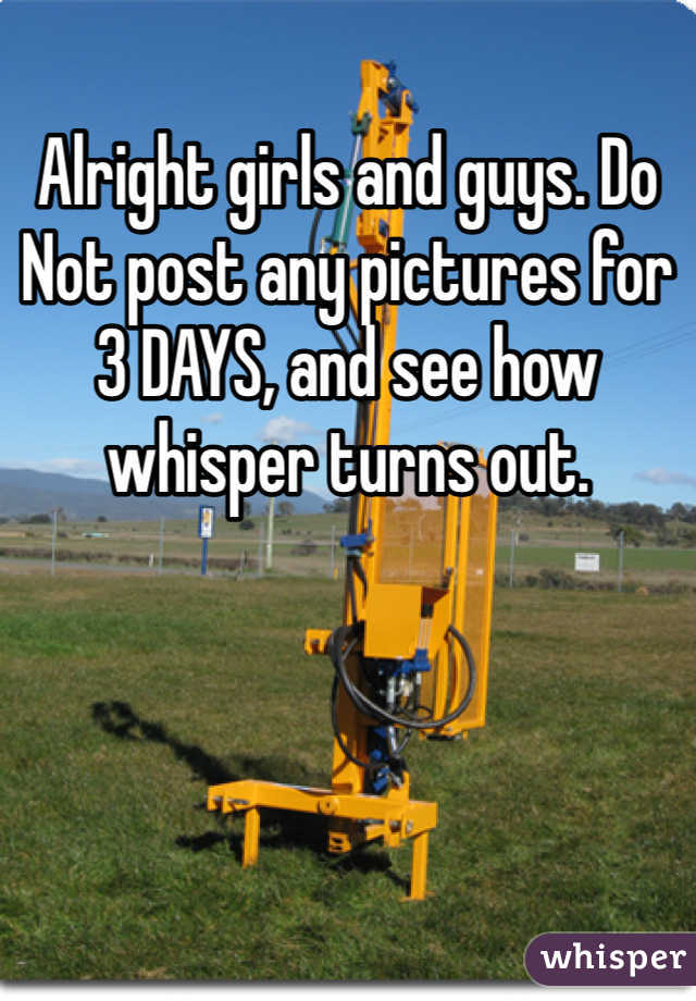Alright girls and guys. Do Not post any pictures for 3 DAYS, and see how whisper turns out.