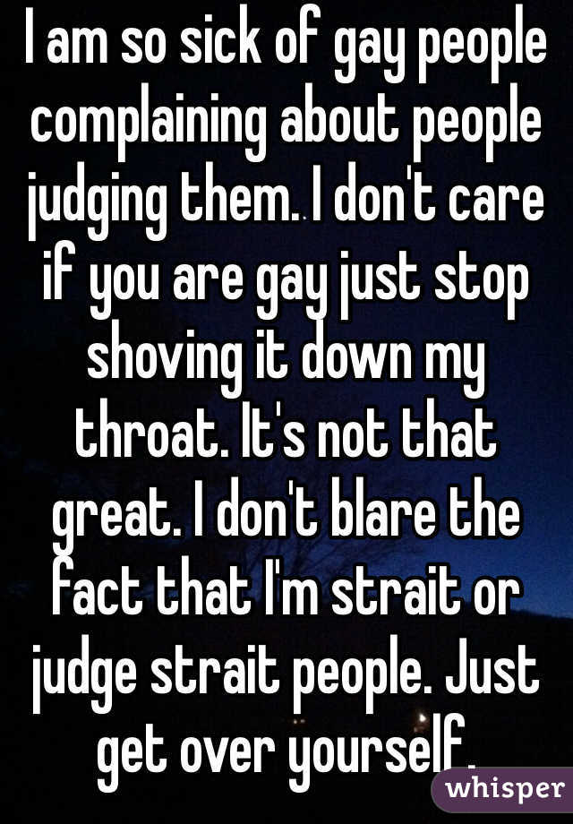 I am so sick of gay people complaining about people judging them. I don't care if you are gay just stop shoving it down my throat. It's not that great. I don't blare the fact that I'm strait or judge strait people. Just get over yourself. 