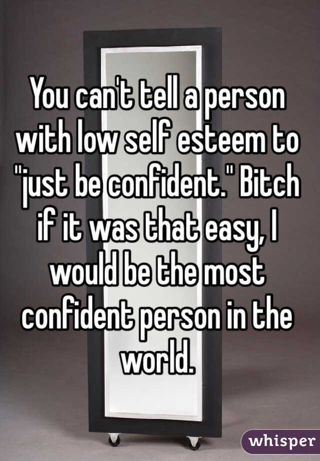 You can't tell a person with low self esteem to "just be confident." Bitch if it was that easy, I would be the most confident person in the world. 