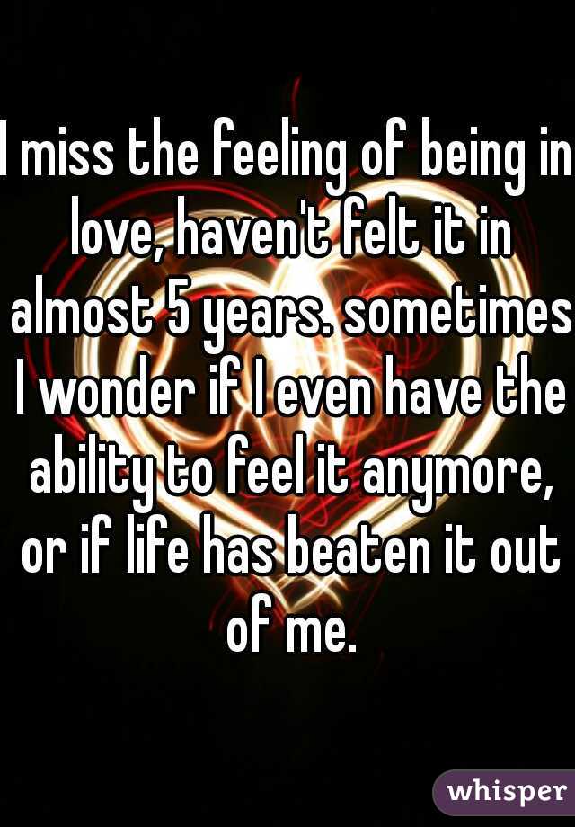 I miss the feeling of being in love, haven't felt it in almost 5 years. sometimes I wonder if I even have the ability to feel it anymore, or if life has beaten it out of me.