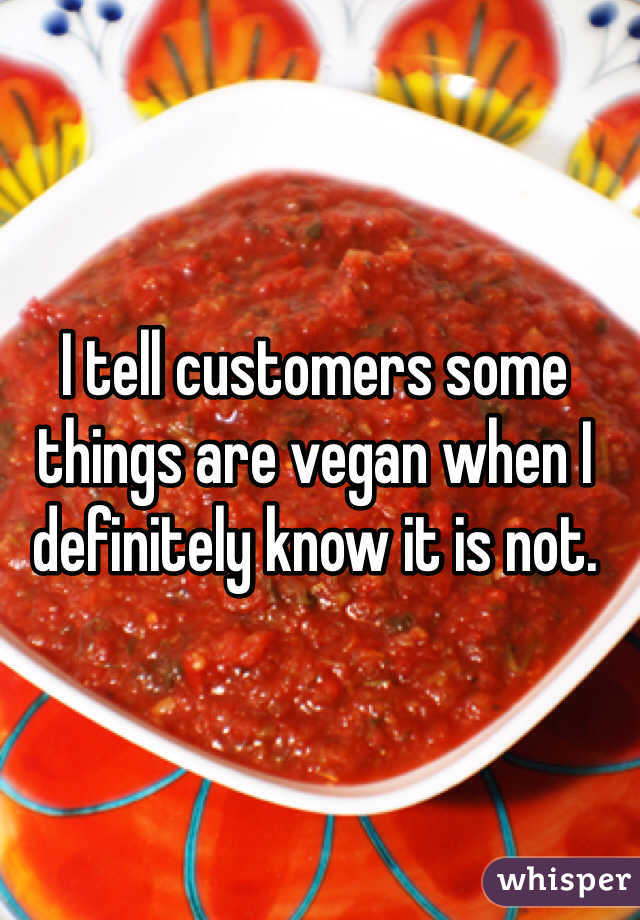 I tell customers some things are vegan when I definitely know it is not. 