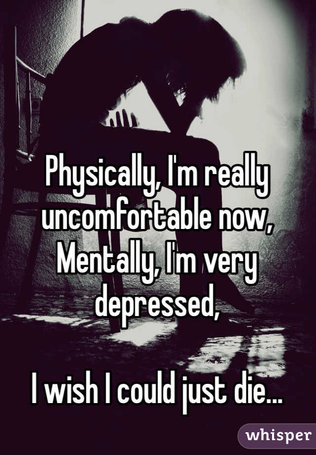 Physically, I'm really uncomfortable now,
Mentally, I'm very depressed,

I wish I could just die...