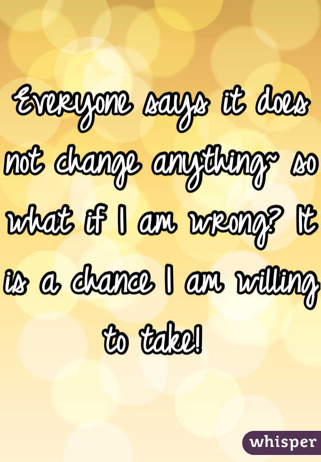 Everyone says it does not change anything~ so what if I am wrong? It is a chance I am willing to take! 