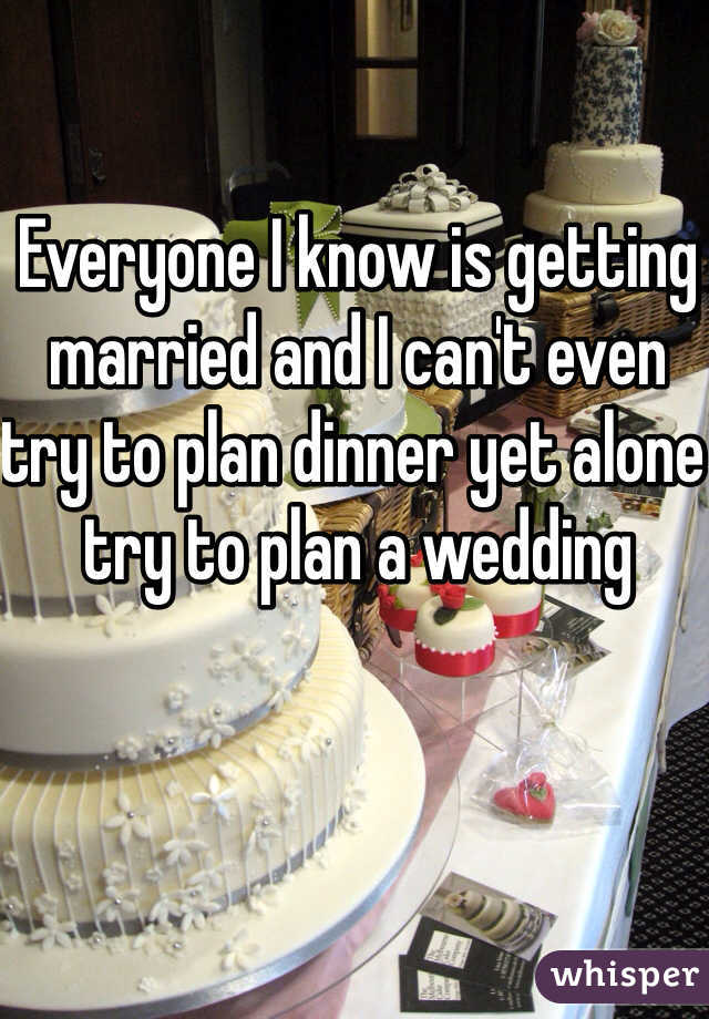 Everyone I know is getting married and I can't even try to plan dinner yet alone try to plan a wedding 