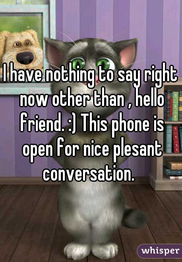 I have nothing to say right now other than , hello friend. :) This phone is open for nice plesant conversation.  