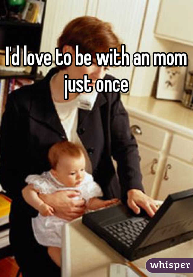 I'd love to be with an mom just once 