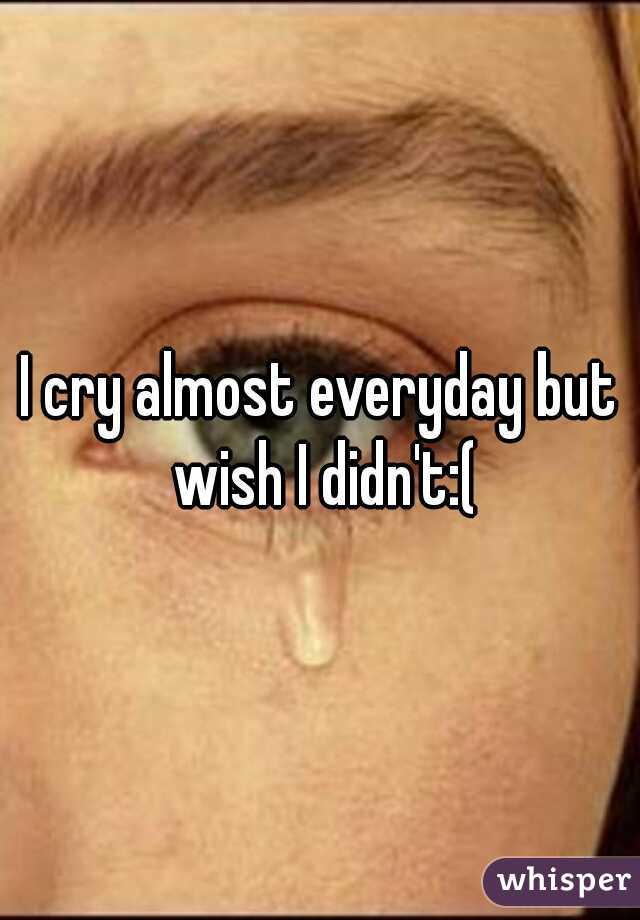 I cry almost everyday but wish I didn't:(