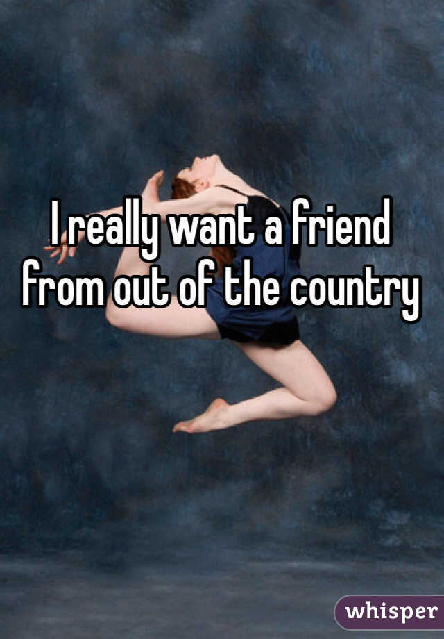 I really want a friend from out of the country 