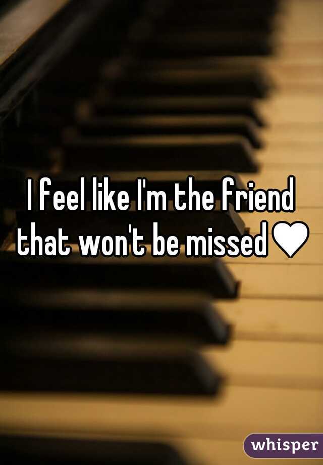 I feel like I'm the friend that won't be missed♥