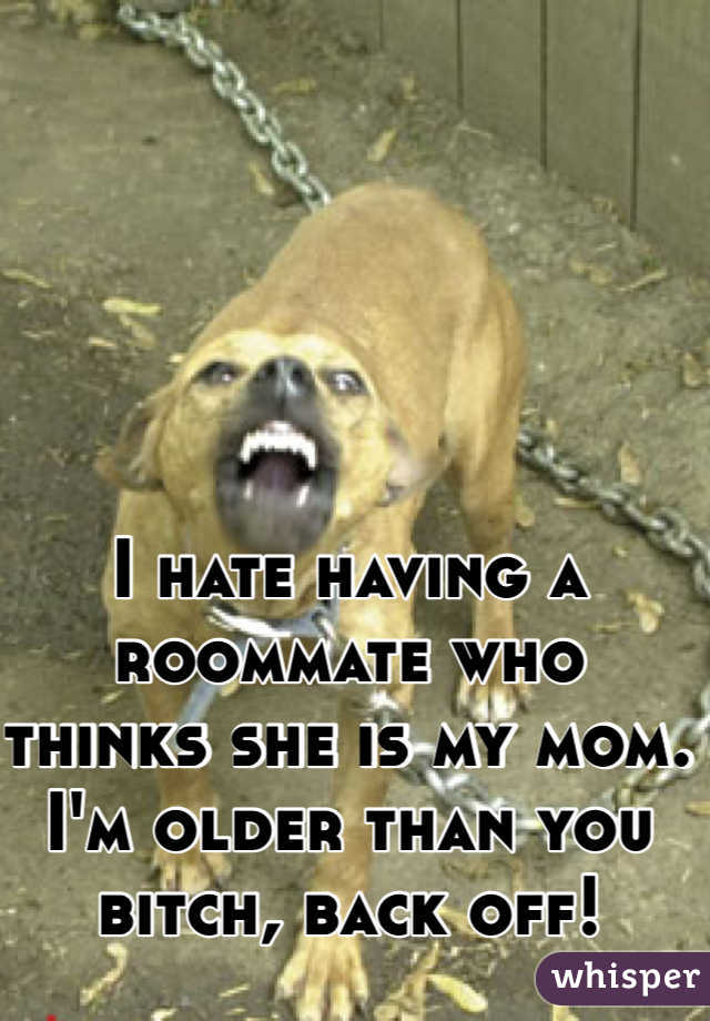 I hate having a roommate who thinks she is my mom. I'm older than you bitch, back off!