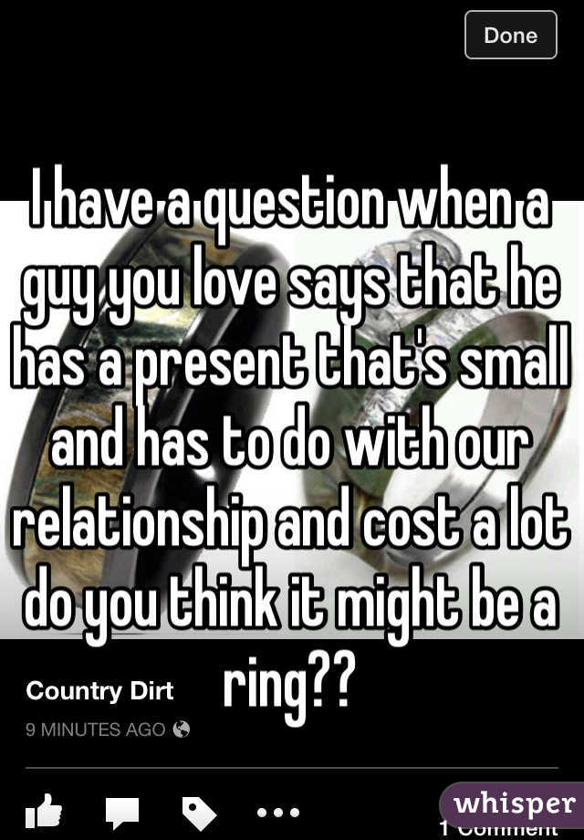 I have a question when a guy you love says that he has a present that's small and has to do with our relationship and cost a lot do you think it might be a ring?? 