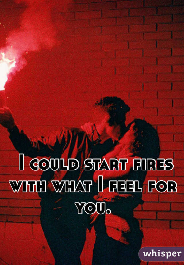  I could start fires with what I feel for you. 
