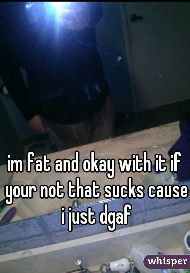 im fat and okay with it if your not that sucks cause i just dgaf