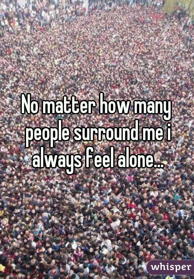 No matter how many people surround me i always feel alone...
