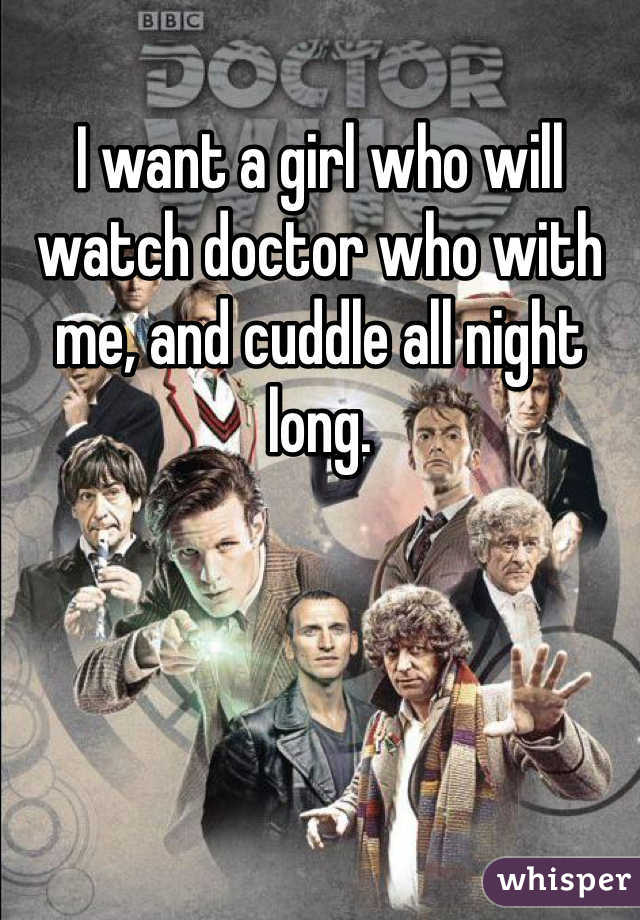 I want a girl who will watch doctor who with me, and cuddle all night long.